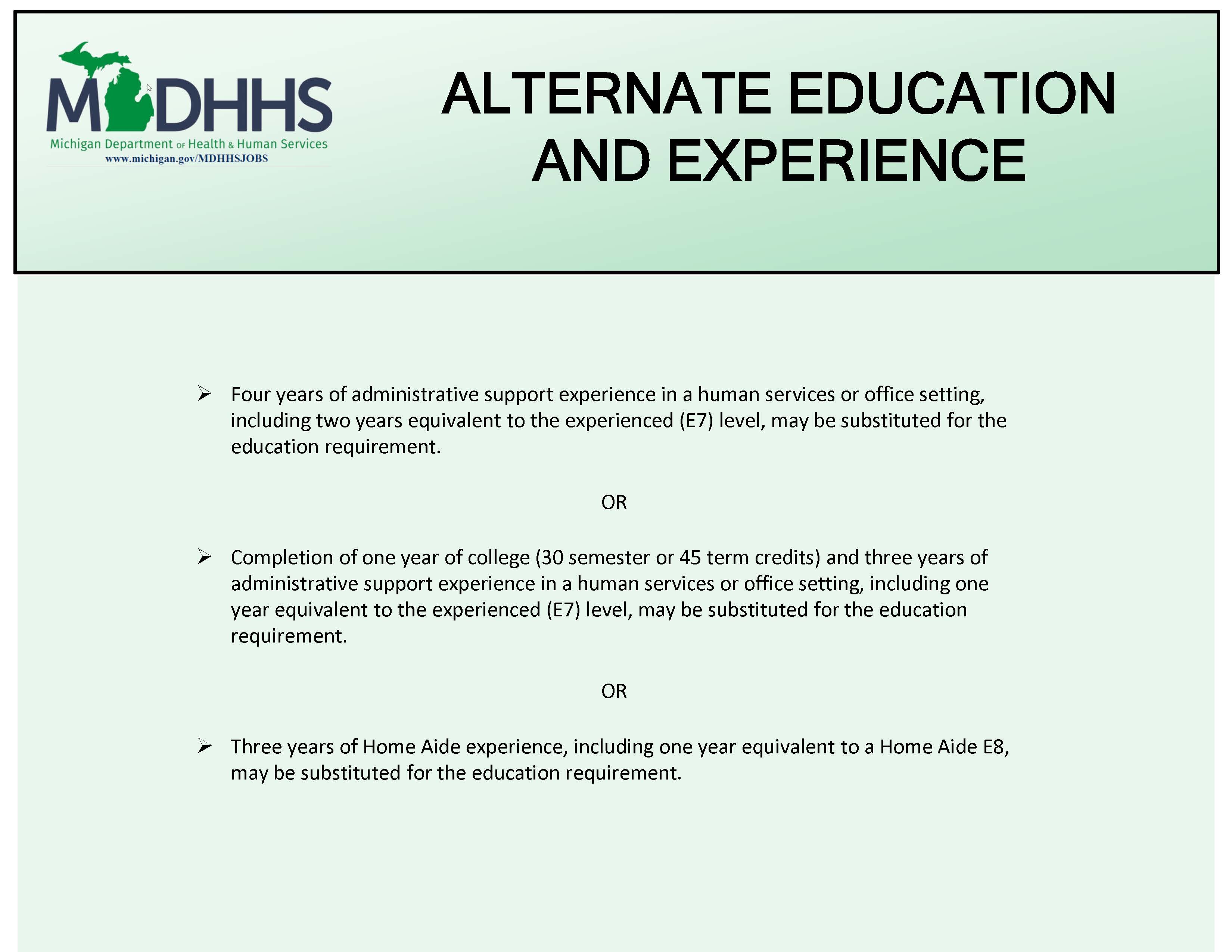 Visual Description: An infographic in mint green with black text displaying the MDHHS logo in the upper left which provides the minimum education and experience for applicants applying to this MDHHS job posting.   Informational Text: The image lists Alternate Education and Experience  Assistance Payments Worker 8 - 11  Four years of administrative support experience in a human services or office setting, including two years equivalent to the experienced (E7) level, may be substituted for the education requirement.  OR  Completion of one year of college (30 semester or 45 term credits) and three years of administrative support experience in a human services or office setting, including one year equivalent to the experienced (E7) level, may be substituted for the education requirement.  OR  Three years of Home Aide experience, including one year equivalent to a Home Aide E8, may be substituted for the education requirement.